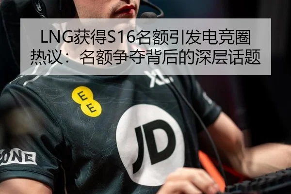 LNG获得S16名额引发电竞圈热议：名额争夺背后的深层话题